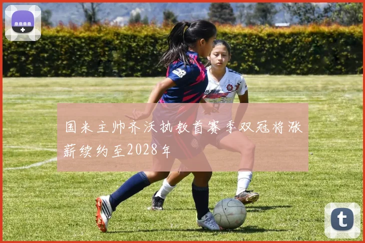 国米主帅齐沃执教首赛季双冠将涨薪续约至2028年