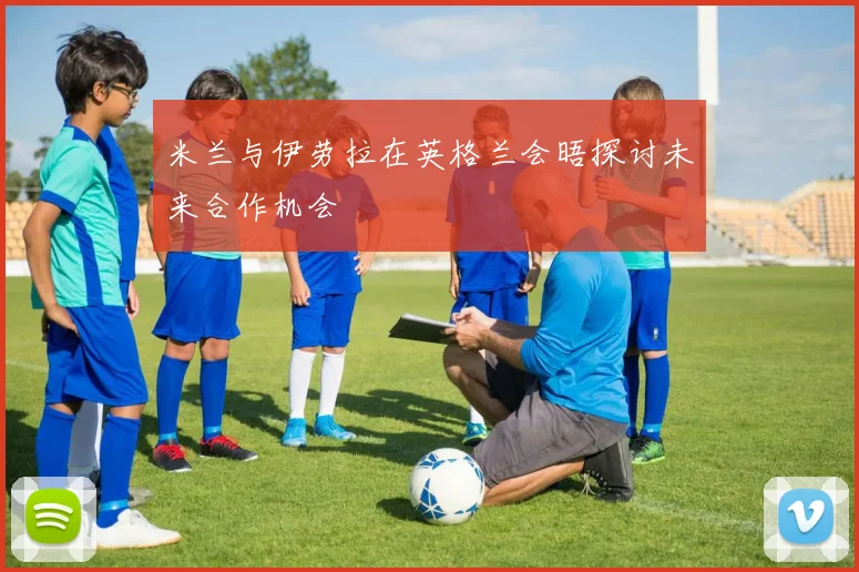 米兰与伊劳拉在英格兰会晤探讨未来合作机会