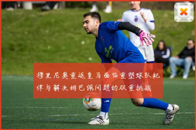穆里尼奥重返皇马面临重塑球队纪律与解决姆巴佩问题的双重挑战