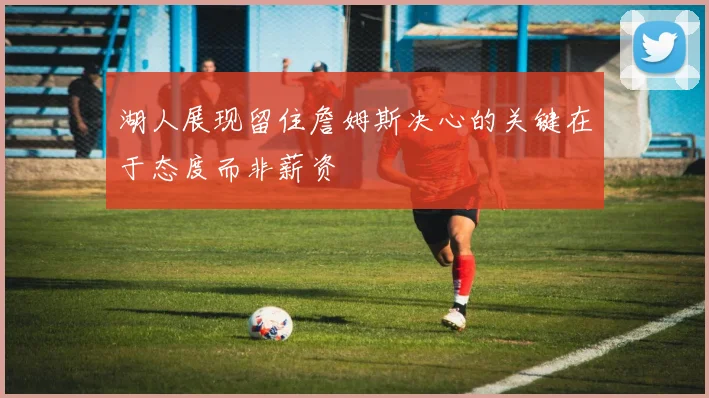 湖人展现留住詹姆斯决心的关键在于态度而非薪资