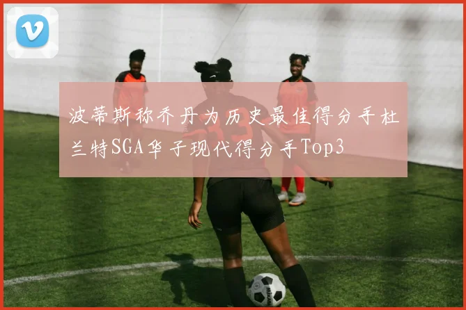 波蒂斯称乔丹为历史最佳得分手杜兰特SGA华子现代得分手Top3