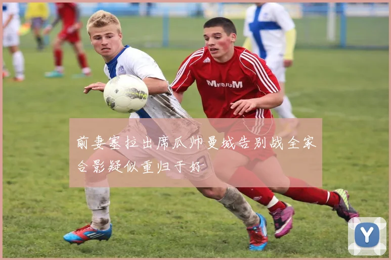 前妻塞拉出席瓜帅曼城告别战全家合影疑似重归于好