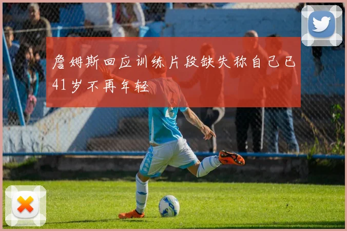 詹姆斯回应训练片段缺失称自己已41岁不再年轻