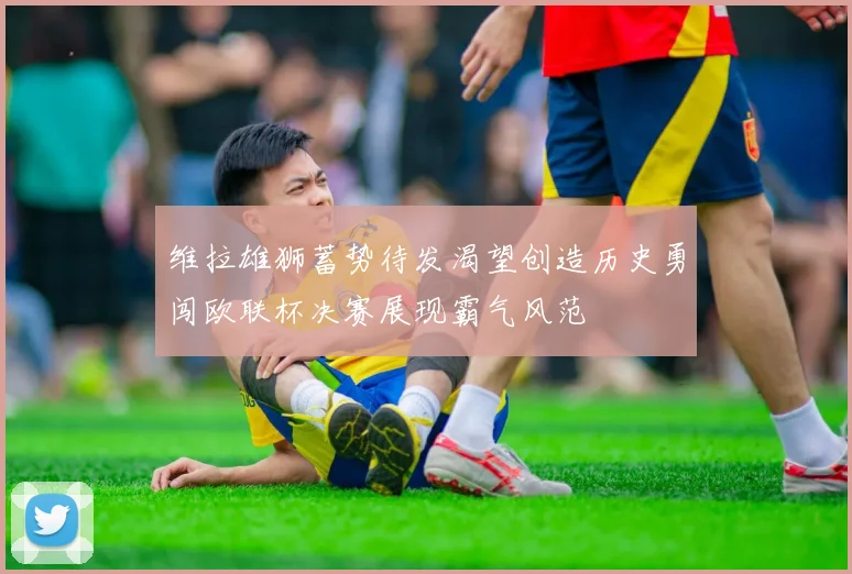 维拉雄狮蓄势待发渴望创造历史勇闯欧联杯决赛展现霸气风范