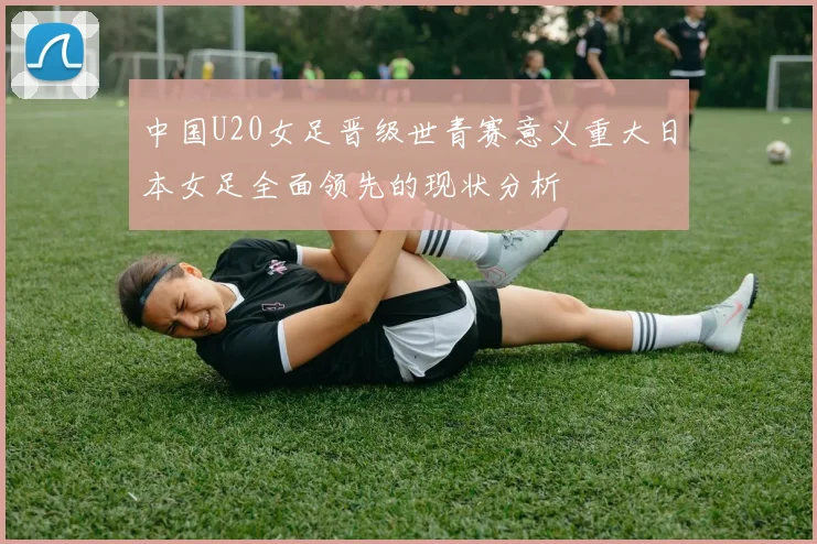 中国U20女足晋级世青赛意义重大日本女足全面领先的现状分析