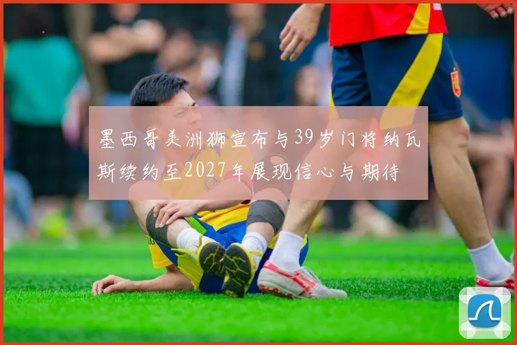 墨西哥美洲狮宣布与39岁门将纳瓦斯续约至2027年展现信心与期待