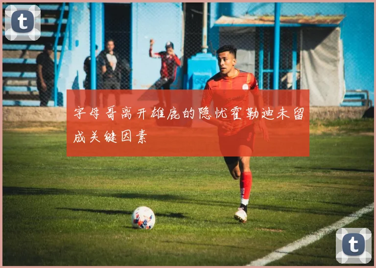 字母哥离开雄鹿的隐忧霍勒迪未留成关键因素