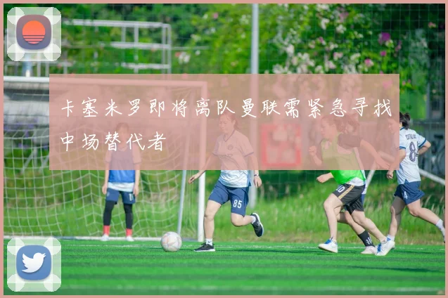 卡塞米罗即将离队曼联需紧急寻找中场替代者