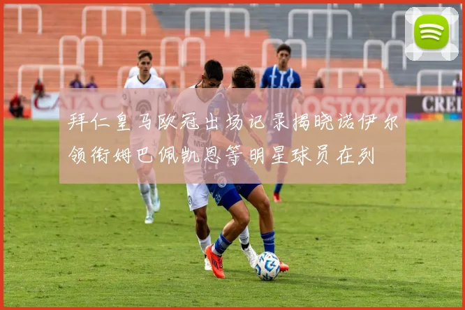 拜仁皇马欧冠出场记录揭晓诺伊尔领衔姆巴佩凯恩等明星球员在列