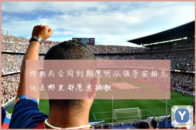 许利民合同到期愿听从领导安排无论去哪里都愿意执教