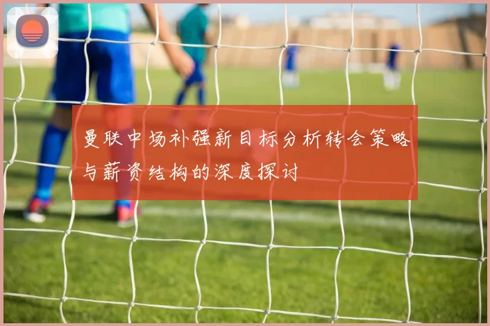 曼联中场补强新目标分析转会策略与薪资结构的深度探讨