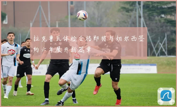 拉克鲁瓦体检合格即将与切尔西签约六年展开新篇章